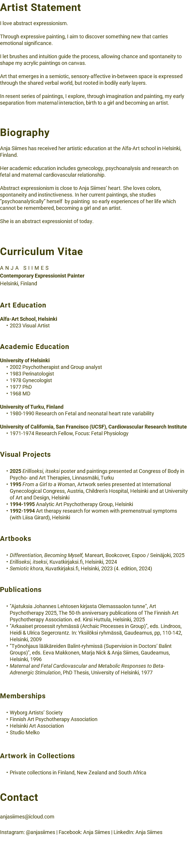 Artist Statement I love abstract expressionism. Through expressive painting, I aim to discover something new that carries emotional significance. I let brushes and intuition guide the process, allowing chance and spontaneity to shape my acrylic paintings on canvas. Art that emerges in a semiotic, sensory-affective in-between space is expressed through the shared verbal world, but rooted in bodily early layers. In resent series of paintings, I explore, through imagination and painting, my early separation from maternal interaction, birth to a girl and becoming an artist. Biography Anja Siimes has received her artistic education at the Alfa-Art school in Helsinki, Finland. Her academic education includes gynecology, psychoanalysis and research on fetal and maternal cardiovascular relationship. Abstract expressionism is close to Anja Siimes’ heart. She loves colors, spontaneity and instinctiveness. In her current paintings, she studies ”psychoanalytically” herself by painting so early experiences of her life which cannot be remembered, becoming a girl and an artist. She is an abstract expressionist of today. Curriculum Vitae ANJA SIIMES Contemporary Expressionist Painter Helsinki, Finland Art Education Alfa-Art School, Helsinki 2023 Visual Artist Academic Education University of Helsinki 2002 Psychotherapist and Group analyst 1983 Perinatologist 1978 Gynecologist 1977 PhD 1968 MD University of Turku, Finland 1980-1990 Research on Fetal and neonatal heart rate variability University of California, San Francisco (UCSF), Cardiovascular Research Institute 1971-1974 Research Fellow, Focus: Fetal Physiology Visual Projects 2025 Erilliseksi, itseksi poster and paintings presented at Congress of Body in Psycho- and Art Therapies, Linnasmäki, Turku 1995 From a Girl to a Woman, Artwork series presented at International Gynecological Congress, Austria, Children’s Hospital, Helsinki and at University of Art and Design, Helsinki 1994-1995 Analytic Art Psychotherapy Group, Helsinki 1992-1994 Art therapy research for women with premenstrual symptoms (with Liisa Girard), Helsinki Artbooks Differentiation, Becoming Myself, Mareart, Bookcover, Espoo / Seinäjoki, 2025 Erilliseksi, itseksi, Kuvatkirjaksi.fi, Helsinki, 2024 Semiotic khora, Kuvatkirjaksi.fi, Helsinki, 2023 (4. edition, 2024) Publications "Ajatuksia Johannes Lehtosen kirjasta Olemassaolon tunne", Art Psychotherapy 2025, The 50-th anniversary publications of The Finnish Art Psychotherapy Association. ed. Kirsi Huttula, Helsinki, 2025 "Arkaaiset prosessit ryhmässä (Archaic Processes in Group)", eds. Lindroos, Heidi & Ulrica Segercrantz. In: Yksilöksi ryhmässä, Gaudeamus, pp, 110-142, Helsinki, 2009 "Työnohjaus lääkäreiden Balint-ryhmissä (Supervision in Doctors’ Balint Groups)", eds. Eeva Makkonen, Marja Nick & Anja Siimes, Gaudeamus, Helsinki, 1996 Maternal and Fetal Cardiovascular and Metabolic Responses to Beta-Adrenergic Stimulation, PhD Thesis, University of Helsinki, 1977 Memberships Wyborg Artists’ Society Finnish Art Psychotherapy Association Helsinki Art Association Studio Melko Artwork in Collections Private collections in Finland, New Zealand and South Africa Contact anjasiimes@icloud.com Instagram: @anjasiimes | Facebook: Anja Siimes | LinkedIn: Anja Siimes 