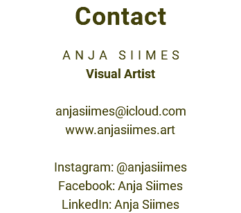 Contact ANJA SIIMES Visual Artist anjasiimes@icloud.com www.anjasiimes.art Instagram: @anjasiimes Facebook: Anja Siimes LinkedIn: Anja Siimes