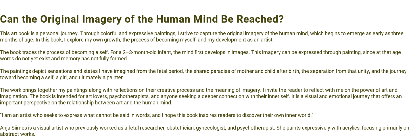  Can the Original Imagery of the Human Mind Be Reached? This art book is a personal journey. Through colorful and expressive paintings, I strive to capture the original imagery of the human mind, which begins to emerge as early as three months of age. In this book, I explore my own growth, the process of becoming myself, and my development as an artist. The book traces the process of becoming a self. For a 2–3-month-old infant, the mind first develops in images. This imagery can be expressed through painting, since at that age words do not yet exist and memory has not fully formed. The paintings depict sensations and states I have imagined from the fetal period, the shared paradise of mother and child after birth, the separation from that unity, and the journey toward becoming a self, a girl, and ultimately a painter. The work brings together my paintings along with reflections on their creative process and the meaning of imagery. I invite the reader to reflect with me on the power of art and imagination. The book is intended for art lovers, psychotherapists, and anyone seeking a deeper connection with their inner self. It is a visual and emotional journey that offers an important perspective on the relationship between art and the human mind. "I am an artist who seeks to express what cannot be said in words, and I hope this book inspires readers to discover their own inner world." Anja Siimes is a visual artist who previously worked as a fetal researcher, obstetrician, gynecologist, and psychotherapist. She paints expressively with acrylics, focusing primarily on abstract works.